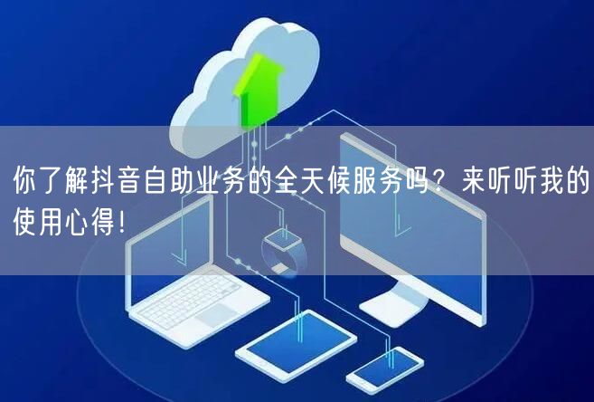 你了解抖音自助业务的全天候服务吗？来听听我的使用心得！