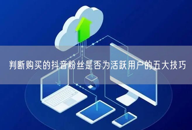 判断购买的抖音粉丝是否为活跃用户的五大技巧
