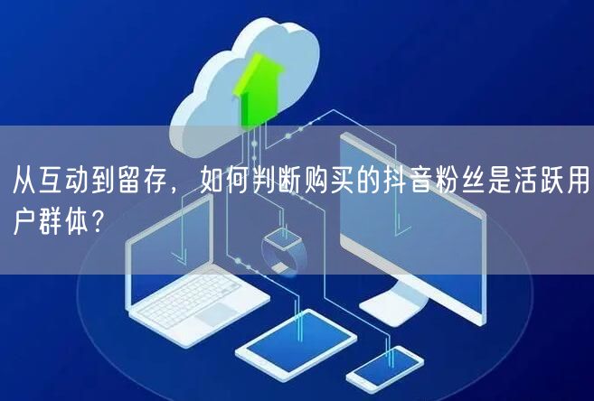 从互动到留存，如何判断购买的抖音粉丝是活跃用户群体？