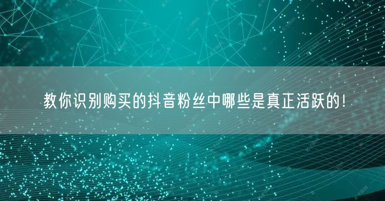教你识别购买的抖音粉丝中哪些是真正活跃的！