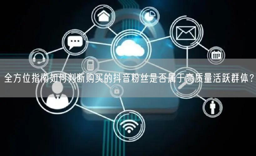 全方位指南如何判断购买的抖音粉丝是否属于高质量活跃群体？