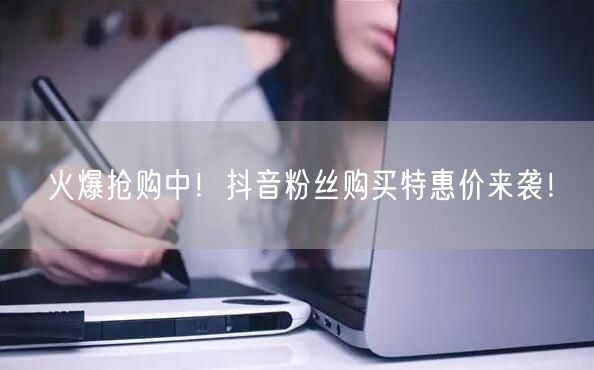 火爆抢购中！抖音粉丝购买特惠价来袭！